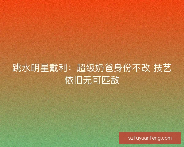跳水明星戴利：超级奶爸身份不改 技艺依旧无可匹敌