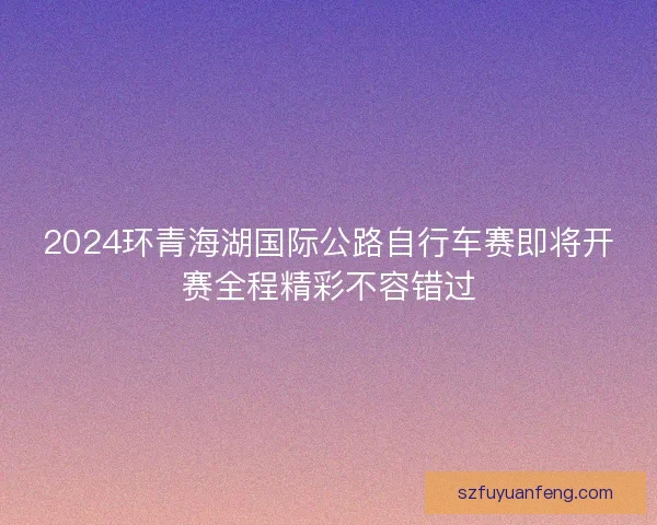 2024环青海湖国际公路自行车赛即将开赛全程精彩不容错过