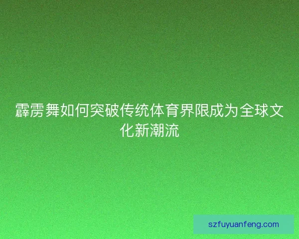 霹雳舞如何突破传统体育界限成为全球文化新潮流