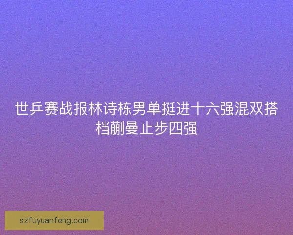 世乒赛战报林诗栋男单挺进十六强混双搭档蒯曼止步四强