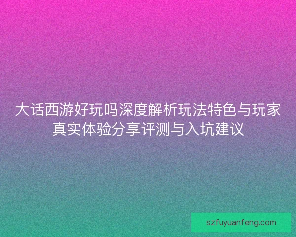 大话西游好玩吗深度解析玩法特色与玩家真实体验分享评测与入坑建议