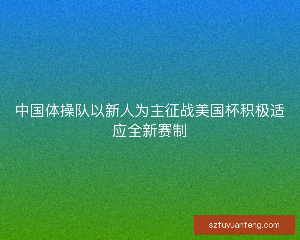 中国体操队以新人为主征战美国杯积极适应全新赛制