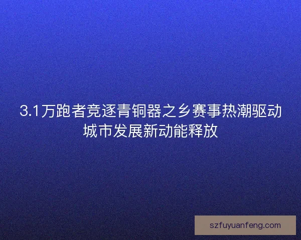 3.1万跑者竞逐青铜器之乡赛事热潮驱动城市发展新动能释放