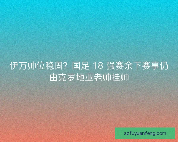 伊万帅位稳固？国足 18 强赛余下赛事仍由克罗地亚老帅挂帅