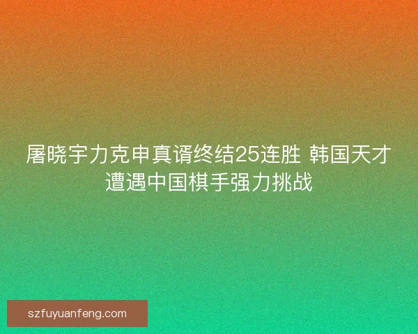 屠晓宇力克申真谞终结25连胜 韩国天才遭遇中国棋手强力挑战